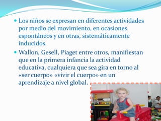  Los niños se expresan en diferentes actividades
  por medio del movimiento, en ocasiones
  espontáneos y en otras, sistemáticamente
  inducidos.
 Wallon, Gesell, Piaget entre otros, manifiestan
  que en la primera infancia la actividad
  educativa, cualquiera que sea gira en torno al
  «ser cuerpo» «vivir el cuerpo» en un
  aprendizaje a nivel global.
 