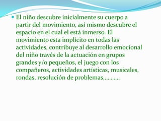  El niño descubre inicialmente su cuerpo a
  partir del movimiento, así mismo descubre el
  espacio en el cual el está inmerso. El
  movimiento esta implícito en todas las
  actividades, contribuye al desarrollo emocional
  del niño través de la actuación en grupos
  grandes y/o pequeños, el juego con los
  compañeros, actividades artísticas, musicales,
  rondas, resolución de problemas,……….
 