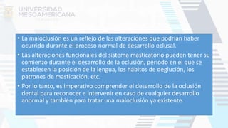 • La maloclusión es un reflejo de las alteraciones que podrían haber
ocurrido durante el proceso normal de desarrollo oclusal.
• Las alteraciones funcionales del sistema masticatorio pueden tener su
comienzo durante el desarrollo de la oclusión, período en el que se
establecen la posición de la lengua, los hábitos de deglución, los
patrones de masticación, etc.
• Por lo tanto, es imperativo comprender el desarrollo de la oclusión
dental para reconocer e intervenir en caso de cualquier desarrollo
anormal y también para tratar una maloclusión ya existente.
 