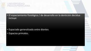 • El espaciamiento fisiológico / de desarrollo en la dentición decidua
incluye:
• Espaciado generalizado entre dientes
• Espacios primates.
 