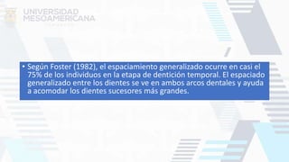 • Según Foster (1982), el espaciamiento generalizado ocurre en casi el
75% de los individuos en la etapa de dentición temporal. El espaciado
generalizado entre los dientes se ve en ambos arcos dentales y ayuda
a acomodar los dientes sucesores más grandes.
 
