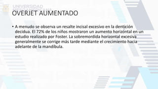 OVERJET AUMENTADO
• A menudo se observa un resalte incisal excesivo en la dentición
decidua. El 72% de los niños mostraron un aumento horizontal en un
estudio realizado por Foster. La sobremordida horizontal excesiva
generalmente se corrige más tarde mediante el crecimiento hacia
adelante de la mandíbula.
 