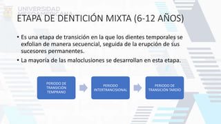 ETAPA DE DENTICIÓN MIXTA (6-12 AÑOS)
• Es una etapa de transición en la que los dientes temporales se
exfolian de manera secuencial, seguida de la erupción de sus
sucesores permanentes.
• La mayoría de las maloclusiones se desarrollan en esta etapa.
PERIODO DE
TRANSICIÓN
TEMPRANO
PERIODO
INTERTRANCISIONAL
PERIODO DE
TRANSICIÓN TARDÍO
 