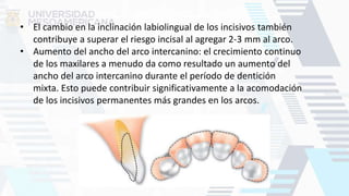 • El cambio en la inclinación labiolingual de los incisivos también
contribuye a superar el riesgo incisal al agregar 2-3 mm al arco.
• Aumento del ancho del arco intercanino: el crecimiento continuo
de los maxilares a menudo da como resultado un aumento del
ancho del arco intercanino durante el período de dentición
mixta. Esto puede contribuir significativamente a la acomodación
de los incisivos permanentes más grandes en los arcos.
 