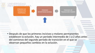 • Después de que los primeros incisivos y molares permanentes
establecen la oclusión, hay un período intermedio de 1 a 2 años antes
del comienzo del segundo período de transición en el que se
observan pequeños cambios en la oclusión.
PERIODO DE
TRANSICIÓN
TEMPRANO
PERIODO
INTERTRANCISIONAL
PERIODO DE
TRANSICIÓN TARDÍO
 