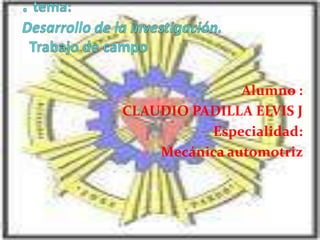. tema: Desarrollo de la investigación.  Trabajo de campo  Alumno : CLAUDIO PADILLA ELVIS J Especialidad: Mecánica automotriz  