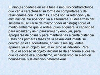 El niño(a) obedece en esta fase a impulso contradictorios que van a caracterizar su forma de comportarse y de relacionarse con los demás. Estos son la retención y la eliminación. Su aparición va a alternarse. El desarrollo del sistema muscular le da mayor poder al niño(a) sobre el medio ambiente que le rodea, pues adquiere la capacidad para alcanzar y asir, para arrojar y empujar, para apropiarse de cosas y para mantenerlas a cierta distancia.  Estas dos primeras fases de la sexualidad infantil se centran en el autoerotismo, en las fases siguientes aparece ya un objeto sexual externo al individuo. Para Freud el acceso al objeto libidinal se da en forma sucesiva que va desde el autoerotismo, el narcisismo, la elección homosexual y la elección heterosexual.  