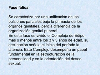 Fase fálica   Se caracteriza por una unificación de las pulsiones parciales bajo la primacía de los órganos genitales, pero a diferencia de la organización genital puberal  En esta fase es vivido el Complejo de Edipo, más o menos entre los 3 y 5 años de edad, su declinación señala el inicio del período la latencia. Este Complejo desempeña un papel fundamental en la estructuración de la personalidad y en la orientación del deseo sexual.  
