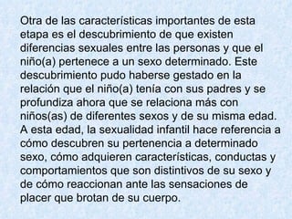 Otra de las características importantes de esta etapa es el descubrimiento de que existen diferencias sexuales entre las personas y que el niño(a) pertenece a un sexo determinado. Este descubrimiento pudo haberse gestado en la relación que el niño(a) tenía con sus padres y se profundiza ahora que se relaciona más con niños(as) de diferentes sexos y de su misma edad.  A esta edad, la sexualidad infantil hace referencia a cómo descubren su pertenencia a determinado sexo, cómo adquieren características, conductas y comportamientos que son distintivos de su sexo y de cómo reaccionan ante las sensaciones de placer que brotan de su cuerpo.  