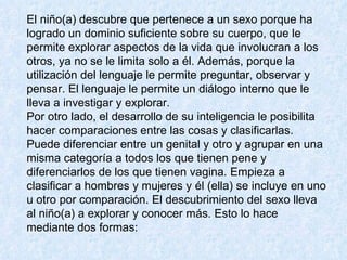 El niño(a) descubre que pertenece a un sexo porque ha logrado un dominio suficiente sobre su cuerpo, que le permite explorar aspectos de la vida que involucran a los otros, ya no se le limita solo a él. Además, porque la utilización del lenguaje le permite preguntar, observar y pensar. El lenguaje le permite un diálogo interno que le lleva a investigar y explorar.  Por otro lado, el desarrollo de su inteligencia le posibilita hacer comparaciones entre las cosas y clasificarlas. Puede diferenciar entre un genital y otro y agrupar en una misma categoría a todos los que tienen pene y diferenciarlos de los que tienen vagina. Empieza a clasificar a hombres y mujeres y él (ella) se incluye en uno u otro por comparación. El descubrimiento del sexo lleva al niño(a) a explorar y conocer más. Esto lo hace mediante dos formas:  