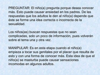 PREGUNTAR: El niño(a) pregunta porque desea conocer más. Esto puede causar ansiedad en los padres. De las respuestas que los adultos le den al niño(a) depende que éste se forme una idea correcta o incorrecta de la sexualidad.  Los niños(as) buscan respuestas que no sean complicadas, solo un poco de información, pues volverán sobre el tema una y otra vez. MANIPULAR: Es en esta etapa cuando el niño(a) empieza a tocar sus genitales por el placer que resulta de esto y con una forma de conocer más. Esta idea de que el niño(a) se masturba puede causar sensaciones incomodas en algunos adultos.  
