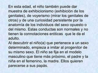En esta edad, el niño también puede dar muestra de exhibicionismo (exhibición de los genitales), de voyerismo (mirar los genitales de otros) y de una curiosidad persistente por la anatomía de los individuos del sexo opuesto o del mismo. Estas conductas son normales y no tienen la connotaciones eróticas  que le da el adulto. Al descubrir el niño(a) que pertenece a un sexo determinado, empieza a imitar al progenitor de su mismo sexo. El niño se fija en el modelo masculino que tiene más próximo, el padre y la niña en el femenino, la madre. Ellos quieren parecerse a sus papás.  