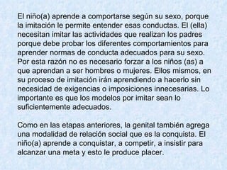El niño(a) aprende a comportarse según su sexo, porque la imitación le permite entender esas conductas. El (ella) necesitan imitar las actividades que realizan los padres porque debe probar los diferentes comportamientos para aprender normas de conducta adecuados para su sexo.  Por esta razón no es necesario forzar a los niños (as) a que aprendan a ser hombres o mujeres. Ellos mismos, en su proceso de imitación irán aprendiendo a hacerlo sin necesidad de exigencias o imposiciones innecesarias. Lo importante es que los modelos por imitar sean lo suficientemente adecuados.  Como en las etapas anteriores, la genital también agrega una modalidad de relación social que es la conquista. El niño(a) aprende a conquistar, a competir, a insistir para alcanzar una meta y esto le produce placer.  