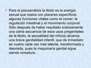 Para el psicoanálisis la libido es la energía sexual que realza con placeres específicos algunas funciones vitales como el comer, la regulación intestinal y el movimiento corporal. Sólo después de haber resultado exitosamente una cierta secuencia de esos usos pregenitales de la libido, la sexualidad del niño(a) alcanza una breve genitalidad infantil, que de inmediato se vuelve cada vez más latente, transformada y desviada, pues la maquinaría genital sigue siendo inmadura . 