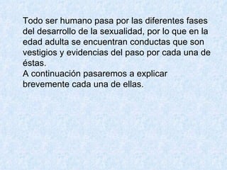 Todo ser humano pasa por las diferentes fases del desarrollo de la sexualidad, por lo que en la edad adulta se encuentran conductas que son vestigios y evidencias del paso por cada una de éstas.  A continuación pasaremos a explicar brevemente cada una de ellas.  