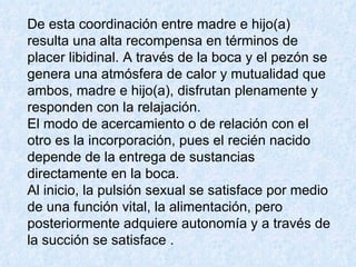 De esta coordinación entre madre e hijo(a) resulta una alta recompensa en términos de placer libidinal. A través de la boca y el pezón se genera una atmósfera de calor y mutualidad que ambos, madre e hijo(a), disfrutan plenamente y responden con la relajación.  El modo de acercamiento o de relación con el otro es la incorporación, pues el recién nacido depende de la entrega de sustancias directamente en la boca.  Al inicio, la pulsión sexual se satisface por medio de una función vital, la alimentación, pero posteriormente adquiere autonomía y a través de la succión se satisface .   