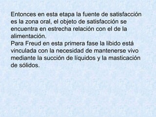 Entonces en esta etapa la fuente de satisfacción es la zona oral, el objeto de satisfacción se encuentra en estrecha relación con el de la alimentación.  Para Freud en esta primera fase la libido está vinculada con la necesidad de mantenerse vivo mediante la succión de líquidos y la masticación de sólidos.  