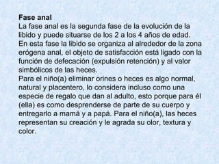 Fase anal   La fase anal es la segunda fase de la evolución de la libido y puede situarse de los 2 a los 4 años de edad.  En esta fase la libido se organiza al alrededor de la zona erógena anal, el objeto de satisfacción está ligado con la función de defecación (expulsión retención) y al valor simbólicos de las heces.  Para el niño(a) eliminar orines o heces es algo normal, natural y placentero, lo considera incluso como una especie de regalo que dan al adulto, esto porque para él (ella) es como desprenderse de parte de su cuerpo y entregarlo a mamá y a papá. Para el niño(a), las heces representan su creación y le agrada su olor, textura y color.  