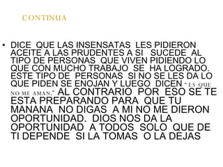 CONTINUA DICE  QUE LAS INSENSATAS  LES PIDIERON ACEITE A LAS PRUDENTES A SI  SUCEDE  AL TIPO DE PERSONAS  QUE VIVEN PIDIENDO LO QUE CON MUCHO TRABAJO  SE  HA LOGRADO. ESTE TIPO DE  PERSONAS  SI NO SE LES DA LO QUE PIDEN SE ENOJAN Y LUEGO  DICEN  “ ES QUE NO ME AMAN .”  AL CONTRARIO  POR  ESO SE TE ESTA PREPARANDO PARA  QUE TU MANANA  NO DIGAS  A MI NO ME DIERON OPORTUNIDAD.  DIOS NOS DA LA OPORTUNIDAD  A TODOS  SOLO  QUE DE  TI DEPENDE  SI LA TOMAS  O LA DEJAS 