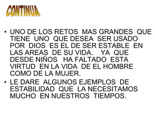 UNO DE LOS RETOS  MAS GRANDES  QUE TIENE  UNO  QUE DESEA  SER USADO  POR  DIOS  ES EL DE SER ESTABLE  EN LAS AREAS  DE SU VIDA.  YA  QUE DESDE NIÑOS  HA FALTADO  ESTA  VIRTUD  EN LA VIDA  DE EL HOMBRE COMO DE LA MUJER. LE DARE  ALGUNOS EJEMPLOS  DE ESTABILIDAD  QUE  LA NECESITAMOS MUCHO  EN NUESTROS  TIEMPOS. CONTINUA 