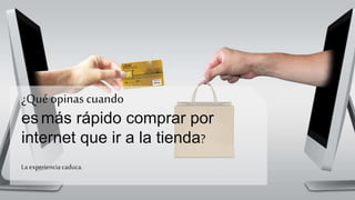 ¿Qué opinas cuando
es más rápido comprar por
internet que ir a la tienda?
La experiencia caduca.
 
