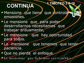 CONTINUA Mensione  que tiene  que controlar  sus emosiones. Le mensione  que  para poder desarrollarnos necesitamos  que trabajar arduamente, Le mensione  que  hay oportunidad para todos. Le  mensione  que tenemos  que tener paciencia. Que no pierda  el enfoque.  Le mensione  que debemos ser estables 1 TIMOTEO 3-6-10 