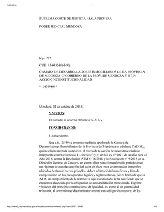3/10/2018 *
http://www2.jus.mendoza.gov.ar/listas/proveidos/vertexto.php?ide=6377175668 1/6
SUPREMA CORTE DE JUSTICIA - SALA PRIMERA
PODER JUDICIAL MENDOZA
foja: 232
CUIJ: 13-04324661-9()
CAMARA DE DESARROLLADORES INMOBILIARIOS DE LA PROVINCIA
DE MENDOZA C/ GOBIERNO DE LA PROV. DE MENDOZA Y OT. P/
ACCIÓN INCONSTITUCIONALIDAD
*104399804*
Mendoza, 02 de octubre de 2.018.-
Y VISTOS:
El llamado al acuerdo obrante a fs. 231, y
CONSIDERANDO:
I. Antecedentes.
Que a fs. 25/49 se presenta mediante apoderado la Cámara de
Desarrolladores Inmobiliarios de la Provincia de Mendoza (en adelante CADIM),
quien solicita medida cautelar en el marco de la acción de inconstitucionalidad
interpuesta contra el artículo 11, incisos f) y h) de la Ley n° 9021 de Avalúo para el
Año 2018; contra la Resolución ATM n° 16/2018 y la Resolución n° 9/2018 de la
Dirección General de Catastro, en cuanto fijan para el mencionado período anual
un régimen de autodeclaración del valor de plaza para determinados inmuebles
ubicados dentro de barrios privados. Aduce arbitrariedad manifiesta y falta de
cumplimiento de los presupuestos legales y reglamentarios, por el hecho de que la
ATM, en cumplimiento de la normativa aquí cuestionada, le ha notificado que se
encuentra alcanzada por la obligación de autodeclaración mencionada. Esgrime
violación del principio constitucional de igualdad, así como el de generalidad
tributaria, al determinarse discriminatoriamente esta obligación respecto de los
 