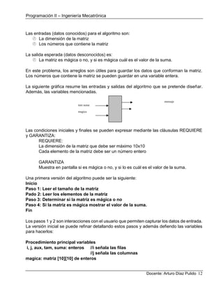 Programación II – Ingeniería Mecatrónica
Docente: Arturo Díaz Pulido 12
Las entradas (datos conocidos) para el algoritmo son:
 La dimensión de la matriz
 Los números que contiene la matriz
La salida esperada (datos desconocidos) es:
 La matriz es mágica o no, y si es mágica cuál es el valor de la suma.
En este problema, los arreglos son útiles para guardar los datos que conforman la matriz.
Los números que contiene la matriz se pueden guardar en una variable entera.
La siguiente gráfica resume las entradas y salidas del algoritmo que se pretende diseñar.
Además, las variables mencionadas.
mensaje
tam suma
magica
Las condiciones iniciales y finales se pueden expresar mediante las cláusulas REQUIERE
y GARANTIZA:
REQUIERE:
La dimensión de la matriz que debe ser máximo 10x10
Cada elemento de la matriz debe ser un número entero
GARANTIZA
Muestra en pantalla si es mágica o no, y si lo es cuál es el valor de la suma.
Una primera versión del algoritmo puede ser la siguiente:
Inicio
Paso 1: Leer el tamaño de la matriz
Pado 2: Leer los elementos de la matriz
Paso 3: Determinar si la matriz es mágica o no
Paso 4: Si la matriz es mágica mostrar el valor de la suma.
Fin
Los pasos 1 y 2 son interacciones con el usuario que permiten capturar los datos de entrada.
La versión inicial se puede refinar detallando estos pasos y además defiendo las variables
para hacerlos:
Procedimiento principal variables
i, j, aux, tam, suma: enteros //i señala las filas
//j señala las columnas
magica: matriz [10][10] de enteros
 