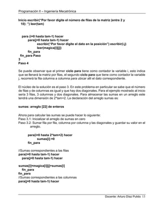 Programación II – Ingeniería Mecatrónica
Docente: Arturo Díaz Pulido 13
Inicio escribir(“Por favor digite el número de filas de la matriz (entre 2 y
10): ”) leer(tam)
para (i=0 hasta tam-1) hacer
para(j=0 hasta tam-1) hacer
escribir(“Por favor digite el dato en la posición”) escribir(i,j)
leer(magica[i][j])
fin_para
fin_para Paso
3
Paso 4
Se puede observar que el primer ciclo para tiene como contador la variable i, esto indica
que se llenará la matriz por filas, el segundo ciclo para que tiene como contador la variable
j, recorrerá la fila columna a columna para ubicar allí el dato correspondiente.
El núcleo de la solución es el paso 3. En este problema en particular se sabe que el número
de filas y de columnas es igual y que hay dos diagonales. Para el ejemplo mostrado al inicio
sería 3 filas, 3 columnas y dos diagonales. Para almacenar las sumas en un arreglo este
tendrá una dimensión de 2*tam+2. La declaración del arreglo sumas es:
sumas: arreglo [22] de enteros
Ahora para calcular las sumas se puede hacer lo siguiente:
Paso 3.1: Inicializar el arreglo de sumas en cero
Paso 3.2: Sumar fila por fila, columna por columna y las diagonales y guardar su valor en el
arreglo.
para(i=0 hasta 2*tam+2) hacer
sumas[i]:=0
fin_para
//Sumas correspondientes a las filas
para(i=0 hasta tam-1) hacer
para(j=0 hasta tam-1) hacer
sumas[i]=magica[i][j]+sumas[i]
fin_para
fin_para
//Sumas correspondientes a las columnas
para(j=0 hasta tam-1) hacer
 