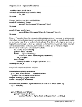 Programación II – Ingeniería Mecatrónica
Docente: Arturo Díaz Pulido 14
para(i=0 hasta tam-1) hacer
sumas[j+tam]=magica[i][j]+sumas[j+tam]
fin_para
fin_para
//Sumas correspondientes a las diagonales
para (i=0 hasta tam-1) hacer
sumas[2*tam]=magica[i][i]+sumas[2*tam]
fin_para
para(i=0 hasta tam-1) hacer
sumas[2*tam+1]=magica[i][(tam-1)-i]+sumas[2*tam+1];
fin_para
Paso 4: Para determinar si la matriz es mágica se va a recorrer y comparar el vector sumas,
si en algún momento se encuentra un valor diferente se muestra en pantalla que la matriz
no es mágica y se lleva el contador i más allá del final del arreglo, si por el contrario se
llega al final del arreglo, es decir que todo este contiene el mismo valor y la matriz si cumple
con las características evaluadas, se muestra en pantalla que la matriz es mágica.
//Comparar el vector suma y muestra el resultado
int con=0; con=sumas[0];
para(i=1 hasta 2*tam+1)
hacer si(con<>sumas[i])
escribir("la matriz no es mágica) i=2*tam+3;
fin_si fin-para
si(i=2*tam+2)
escribir(“la matriz es mágica y la suma es:”)
escribir(con); fin_si
El algoritmo completo se presenta enseguida.
Procedimiento principal variables
i, j, aux, tam, suma: entero //i señala las filas
//j señala las columnas con=0: entero
magica: matriz [10][10] de enteros
sumas: arreglo [22] de enteros
Inicio escribir(“Por favor digite el número de filas de la matriz (entre 2 y
10): ”) leer(tam)
para (i=0 hasta tam-1) hacer
para(j=0 hasta tam-1) hacer
escribir(“Por favor digite el dato en la posición”) escribir(i,j)
 
