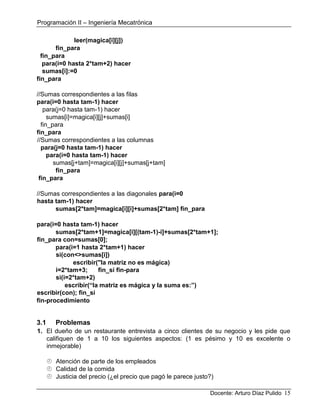 Programación II – Ingeniería Mecatrónica
Docente: Arturo Díaz Pulido 15
leer(magica[i][j])
fin_para
fin_para
para(i=0 hasta 2*tam+2) hacer
sumas[i]:=0
fin_para
//Sumas correspondientes a las filas
para(i=0 hasta tam-1) hacer
para(j=0 hasta tam-1) hacer
sumas[i]=magica[i][j]+sumas[i]
fin_para
fin_para
//Sumas correspondientes a las columnas
para(j=0 hasta tam-1) hacer
para(i=0 hasta tam-1) hacer
sumas[j+tam]=magica[i][j]+sumas[j+tam]
fin_para
fin_para
//Sumas correspondientes a las diagonales para(i=0
hasta tam-1) hacer
sumas[2*tam]=magica[i][i]+sumas[2*tam] fin_para
para(i=0 hasta tam-1) hacer
sumas[2*tam+1]=magica[i][(tam-1)-i]+sumas[2*tam+1];
fin_para con=sumas[0];
para(i=1 hasta 2*tam+1) hacer
si(con<>sumas[i])
escribir("la matriz no es mágica)
i=2*tam+3; fin_si fin-para
si(i=2*tam+2)
escribir(“la matriz es mágica y la suma es:”)
escribir(con); fin_si
fin-procedimiento
3.1 Problemas
1. El dueño de un restaurante entrevista a cinco clientes de su negocio y les pide que
califiquen de 1 a 10 los siguientes aspectos: (1 es pésimo y 10 es excelente o
inmejorable)
 Atención de parte de los empleados
 Calidad de la comida
 Justicia del precio (¿el precio que pagó le parece justo?)
 