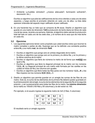 Programación II – Ingeniería Mecatrónica
Docente: Arturo Díaz Pulido 16
 Ambiente (¿muebles cómodos?, ¿música adecuada?, iluminación suficiente?,
decoración, etc.)
Escriba un algoritmo que pida las calificaciones de los cinco clientes a cada uno de estos
aspectos, y luego escriba el promedio obtenido en cada uno de ellos. La lista debe
aparecer ordenada del aspecto mejor calificado al peor calificado.
2. En una hacienda hay un hato que se compone de N vacas. Diseñe un algoritmo que
guarde en una matriz de dimensión 7xN la producción de leche diaria (en litros) de cada
una de las vacas, durante una semana. Además, el algoritmo debe calcular la producción
total del hato en cada uno de los siete días, y el número de la vaca que dio más leche
en cada día.
3.2 Ejercicios
1. Los siguientes ejercicios tienen como propósito que usted escriba ciclos que recorran la
matriz completa o partes de ella. Suponga que se ha definido una constante positiva
entera N y una matriz mat, de dimensión NxN.
 Escriba un algoritmo que ponga cero en ambas diagonales de la matriz.
 Escriba un algoritmo que ponga cero en la primera y la última fila, y en la primera y
la última columna de la matriz.
 Escriba un algoritmo que llene de números la matriz de tal forma que mat[i][j] sea
igual a i+j.
 Escriba un algoritmo que llene la diagonal principal de la matriz con los números
1,2,3,...N. La diagonal principal de una matriz está formada por las casillas en las
cuales el índice de fila y de columna son iguales.
 Escriba un algoritmo que llene todas las filas pares con los números 1,2,3,...N, y las
filas impares con los números N,N-1,N-2,...1.
2. Diseñe un algoritmo que permita guardar en un arreglo las sumas de las filas de una
matriz. Esto es, la suma de los elementos de la primera fila deberá quedar guardada en
la primera posición del arreglo, la suma de los elementos de la segunda fila en la segunda
posición, y así sucesivamente para todas las filas de la matriz. La máxima dimensión
de la matriz es 100x50 (100 filas y 50 columnas) y la del vector es 100.
Por ejemplo, si el usuario ingresa la siguiente matriz de 3x5 (3 filas, 5 columnas)
3,5 6,5 30 8,2 0
4 0 -1 3,6 1,4
10 -1,5 3,4 6,6 2
El resultado sería un arreglo siguiente:
 