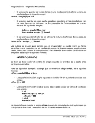 Programación II – Ingeniería Mecatrónica
Docente: Arturo Díaz Pulido 2
• Si se necesita guardar las ventas diarias de una tienda durante la última semana, se
puede declarar el siguiente arreglo:
ventas: arreglo [7] de real
• Si se quiere guardar las notas que ha sacado un estudiante en los cinco talleres y en
los cinco laboratorios del curso de Programación de Computadores se pueden
declarar los siguientes arreglos:
talleres: arreglo [5] de real
laboratorios: arreglo [5] de real
• Si se quiere guardar el valor de las últimas 12 facturas telefónicas de una casa, se
puede declarar el siguiente arreglo:
facturasTel : arreglo [12] de real
Los índices se crearon para permitir que el programador se pueda referir, de forma
específica, a una cualquiera de las casillas del arreglo, tanto para guardar un dato en esa
casilla, como para obtener el dato guardado. Para referirse a una casilla particular de un
arreglo se debe seguir el siguiente formato:
<NOMBRE>[<INDICE>]
es decir, se debe escribir el nombre del arreglo seguido por el índice de la casilla entre
paréntesis cuadrados.
Para los siguientes ejemplos, suponga que se declara el arreglo cifras, de la siguiente
manera:
cifras: arreglo [10] de entero
• La siguiente instrucción asigna o guarda el número 100 en la primera casilla de este
arreglo:
cifras [0]: = 100
• La siguiente instrucción iterativa guarda 550 en cada una de las últimas 5 casillas de
este arreglo:
i: =5
MIENTRAS (i<10) HACER
cifras[i]: = 550
i: =i+1
FIN-MIENTRAS
La siguiente figura muestra el arreglo cifras después de ejecutadas las instrucciones de los
dos ejemplos anteriores. Las casillas vacías no tienen valores definidos.
 