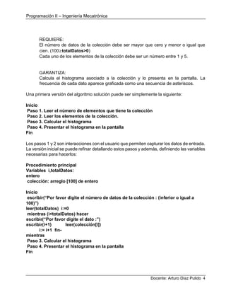 Programación II – Ingeniería Mecatrónica
Docente: Arturo Díaz Pulido 4
REQUIERE:
El número de datos de la colección debe ser mayor que cero y menor o igual que
cien. (100≥totalDatos>0)
Cada uno de los elementos de la colección debe ser un número entre 1 y 5.
GARANTIZA:
Calcula el histograma asociado a la colección y lo presenta en la pantalla. La
frecuencia de cada dato aparece graficada como una secuencia de asteriscos.
Una primera versión del algoritmo solución puede ser simplemente la siguiente:
Inicio
Paso 1. Leer el número de elementos que tiene la colección
Paso 2. Leer los elementos de la colección.
Paso 3. Calcular el histograma
Paso 4. Presentar el histograma en la pantalla
Fin
Los pasos 1 y 2 son interacciones con el usuario que permiten capturar los datos de entrada.
La versión inicial se puede refinar detallando estos pasos y además, definiendo las variables
necesarias para hacerlos:
Procedimiento principal
Variables i,totalDatos:
entero
colección: arreglo [100] de entero
Inicio
escribir(“Por favor digite el número de datos de la colección : (inferior o igual a
100)”)
leer(totalDatos) i:=0
mientras (i<totalDatos) hacer
escribir(“Por favor digite el dato :”)
escribir(i+1) leer(colección[i])
i:= i+1 fin-
mientras
Paso 3. Calcular el histograma
Paso 4. Presentar el histograma en la pantalla
Fin
 