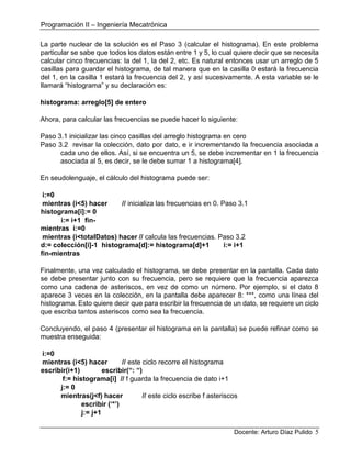 Programación II – Ingeniería Mecatrónica
Docente: Arturo Díaz Pulido 5
La parte nuclear de la solución es el Paso 3 (calcular el histograma). En este problema
particular se sabe que todos los datos están entre 1 y 5, lo cual quiere decir que se necesita
calcular cinco frecuencias: la del 1, la del 2, etc. Es natural entonces usar un arreglo de 5
casillas para guardar el histograma, de tal manera que en la casilla 0 estará la frecuencia
del 1, en la casilla 1 estará la frecuencia del 2, y así sucesivamente. A esta variable se le
llamará “histograma” y su declaración es:
histograma: arreglo[5] de entero
Ahora, para calcular las frecuencias se puede hacer lo siguiente:
Paso 3.1 inicializar las cinco casillas del arreglo histograma en cero
Paso 3.2 revisar la colección, dato por dato, e ir incrementando la frecuencia asociada a
cada uno de ellos. Así, si se encuentra un 5, se debe incrementar en 1 la frecuencia
asociada al 5, es decir, se le debe sumar 1 a histograma[4].
En seudolenguaje, el cálculo del histograma puede ser:
i:=0
mientras (i<5) hacer // inicializa las frecuencias en 0. Paso 3.1
histograma[i]:= 0
i:= i+1 fin-
mientras i:=0
mientras (i<totalDatos) hacer // calcula las frecuencias. Paso 3.2
d:= colección[i]-1 histograma[d]:= histograma[d]+1 i:= i+1
fin-mientras
Finalmente, una vez calculado el histograma, se debe presentar en la pantalla. Cada dato
se debe presentar junto con su frecuencia, pero se requiere que la frecuencia aparezca
como una cadena de asteriscos, en vez de como un número. Por ejemplo, si el dato 8
aparece 3 veces en la colección, en la pantalla debe aparecer 8: ***, como una línea del
histograma. Esto quiere decir que para escribir la frecuencia de un dato, se requiere un ciclo
que escriba tantos asteriscos como sea la frecuencia.
Concluyendo, el paso 4 (presentar el histograma en la pantalla) se puede refinar como se
muestra enseguida:
i:=0
mientras (i<5) hacer // este ciclo recorre el histograma
escribir(i+1) escribir(“: “)
f:= histograma[i] // f guarda la frecuencia de dato i+1
j:= 0
mientras(j<f) hacer // este ciclo escribe f asteriscos
escribir (‘*’)
j:= j+1
 