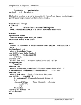 Programación II – Ingeniería Mecatrónica
Docente: Arturo Díaz Pulido 6
fin-mientras escribir(salto-
de-linea) i:= i+1 fin-mientras
El algoritmo completo se presenta enseguida. Se han definido algunas constantes para
permitir que el programa sea más fácilmente modificable.
Procedimiento principal
Constantes
N 5 / N es el tamaño máximo del histograma
MAXDATOS 100 / MAXDATOS es el tamaño máximo de la colección
Variables
i,j,totalDatos: entero
coleccion: arreglo [MAXDATOS] de entero
histograma: arreglo [N] de entero
Inicio
escribir(“Por favor digite el número de datos de la colección : (inferior o igual a
100)”)
leer(totalDatos) i:=0
mientras (i<totalDatos) hacer
escribir(“Por favor digite el dato :”)
escribir(i+1) leer(colección[i])
i:= i+1 fin-
mientras i:=0
mientras (i<N) hacer // inicializa las frecuencias en 0. Paso 3.1
histograma[i]:= 0
i:= i+1 fin-
mientras i:=0
mientras (i<totalDatos) hacer // este ciclo calcula las frecuencias. Paso 3.2
d:= colección[i]-1 histograma[d]:= histograma[d]+1 i:= i+1 fin-
mientras i:=0
mientras (i<N) hacer // este ciclo recorre el histograma
escribir(i+1) escribir(“: “)
f:= histograma[i] // f guarda la frecuencia de dato i+1
j:= 0
mientras(j<f) hacer // este ciclo escribe f asteriscos
escribir (‘*’)
j:= j+1
fin-mientras
escribir(salto-de-linea) i:=
i+1 fin-mientras
Fin
 