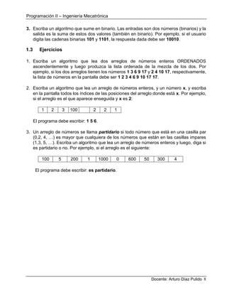Programación II – Ingeniería Mecatrónica
Docente: Arturo Díaz Pulido 8
3. Escriba un algoritmo que sume en binario. Las entradas son dos números (binarios) y la
salida es la suma de estos dos valores (también en binario). Por ejemplo, si el usuario
digita las cadenas binarias 101 y 1101, la respuesta dada debe ser 10010.
1.3 Ejercicios
1. Escriba un algoritmo que lea dos arreglos de números enteros ORDENADOS
ascendentemente y luego produzca la lista ordenada de la mezcla de los dos. Por
ejemplo, si los dos arreglos tienen los números 1 3 6 9 17 y 2 4 10 17, respectivamente,
la lista de números en la pantalla debe ser 1 2 3 4 6 9 10 17 17.
2. Escriba un algoritmo que lea un arreglo de números enteros, y un número x, y escriba
en la pantalla todos los índices de las posiciones del arreglo donde está x. Por ejemplo,
si el arreglo es el que aparece enseguida y x es 2:
1 2 3 100 23 2 2 1
El programa debe escribir: 1 5 6.
3. Un arreglo de números se llama partidario si todo número que está en una casilla par
(0,2, 4, …) es mayor que cualquiera de los números que están en las casillas impares
(1,3, 5, …). Escriba un algoritmo que lea un arreglo de números enteros y luego, diga si
es partidario o no. Por ejemplo, si el arreglo es el siguiente:
100 5 200 1 1000 0 600 50 300 4
El programa debe escribir: es partidario.
 