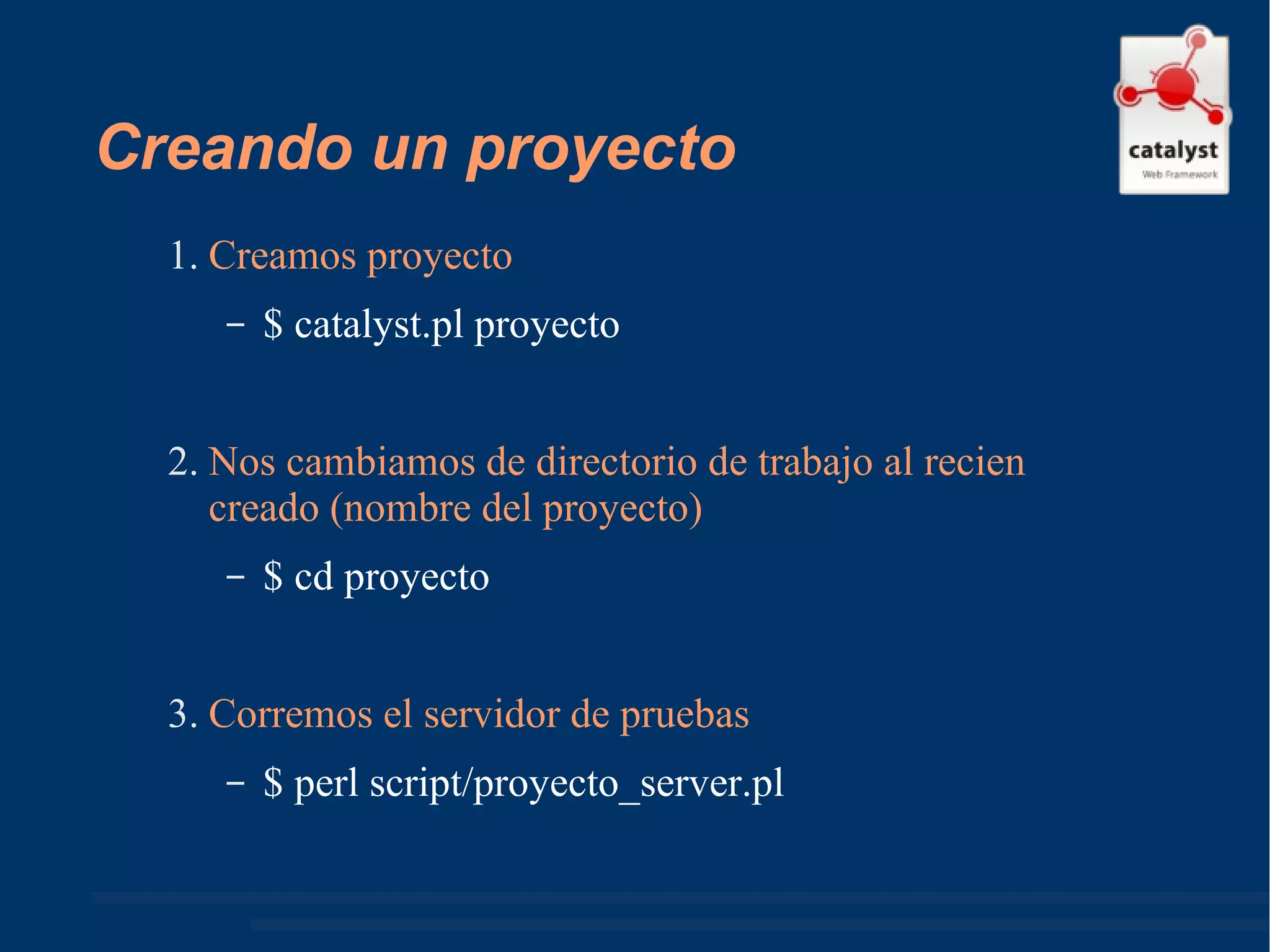 Creando un proyecto Creamos proyecto $ catalyst.pl proyecto Nos cambiamos de directorio de trabajo al recien creado (nombre del proyecto) $ cd proyecto Corremos el servidor de pruebas $ perl script/proyecto_server.pl  