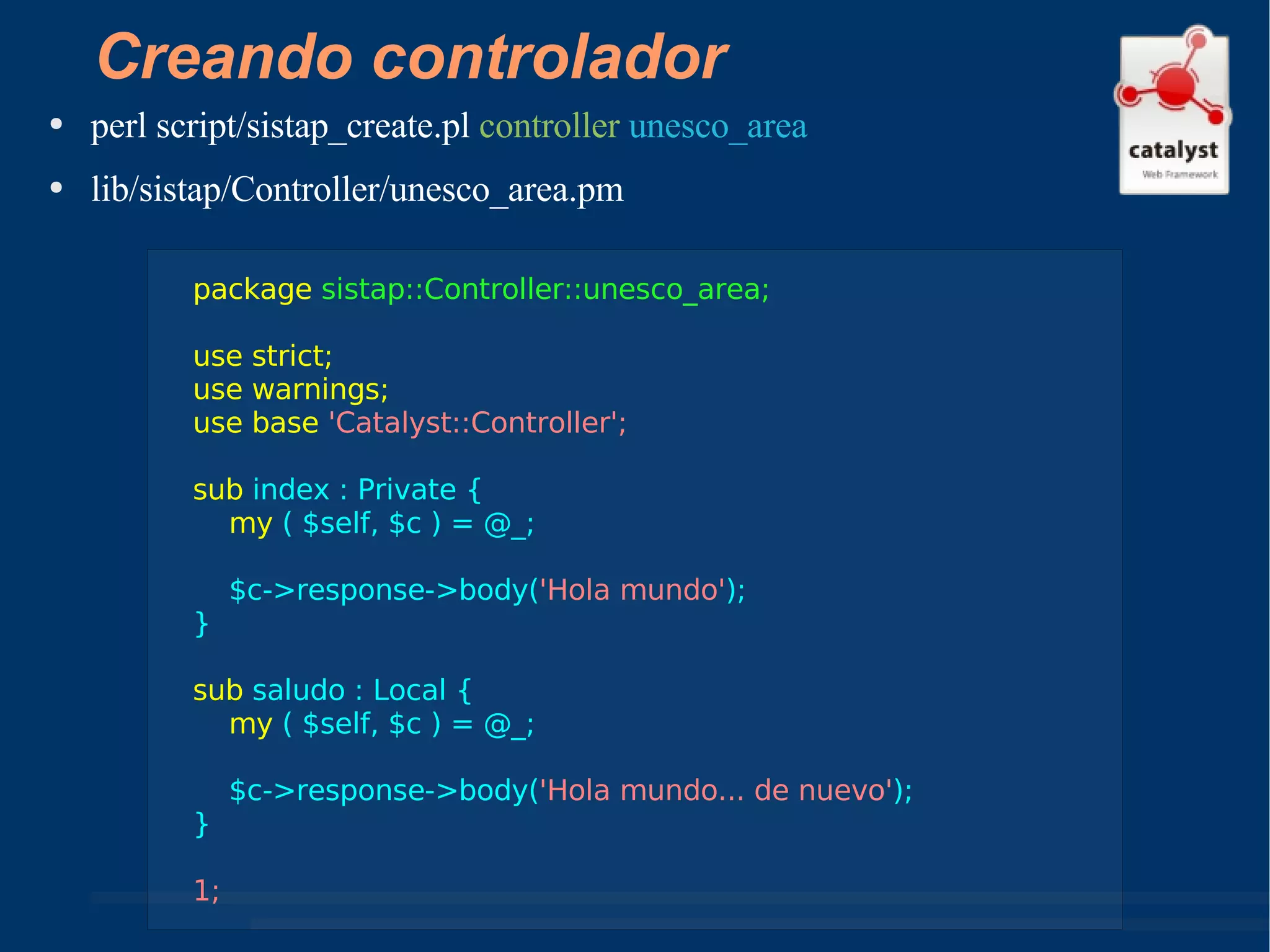 Creando controlador perl script/sistap_create.pl  controller   unesco_area lib/sistap/Controller/unesco_area.pm package   sistap::Controller::unesco_area; use strict; use warnings; use base  'Catalyst::Controller'; sub  index : Private { my  ( $self, $c ) = @_; $c->response->body( 'Hola mundo' ); } sub  saludo : Local { my  ( $self, $c ) = @_; $c->response->body( 'Hola mundo... de nuevo' ); } 1; 