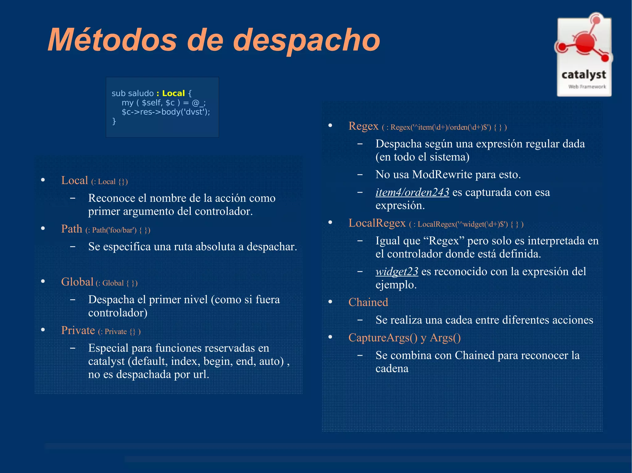 Métodos de despacho Local  (: Local {}) Reconoce el nombre de la acción como primer argumento del controlador. Path  (: Path('foo/bar') { }) Se especifica una ruta absoluta a despachar. Global  (: Global { }) Despacha el primer nivel (como si fuera controlador) Private  (: Private {} ) Especial para funciones reservadas en catalyst (default, index, begin, end, auto) , no es despachada por url. Regex  ( : Regex('^item(\d+)/orden(\d+)$') { } ) Despacha según una expresión regular dada (en todo el sistema) No usa ModRewrite para esto. item4/orden243  es capturada con esa expresión. LocalRegex  ( : LocalRegex('^widget(\d+)$') { } ) Igual que “Regex” pero solo es interpretada en el controlador donde está definida. widget23  es reconocido con la expresión del ejemplo. Chained Se realiza una cadea entre diferentes acciones CaptureArgs() y Args() Se combina con Chained para reconocer la cadena sub saludo  : Local  { my ( $self, $c ) = @_; $c->res->body('dvst'); } 