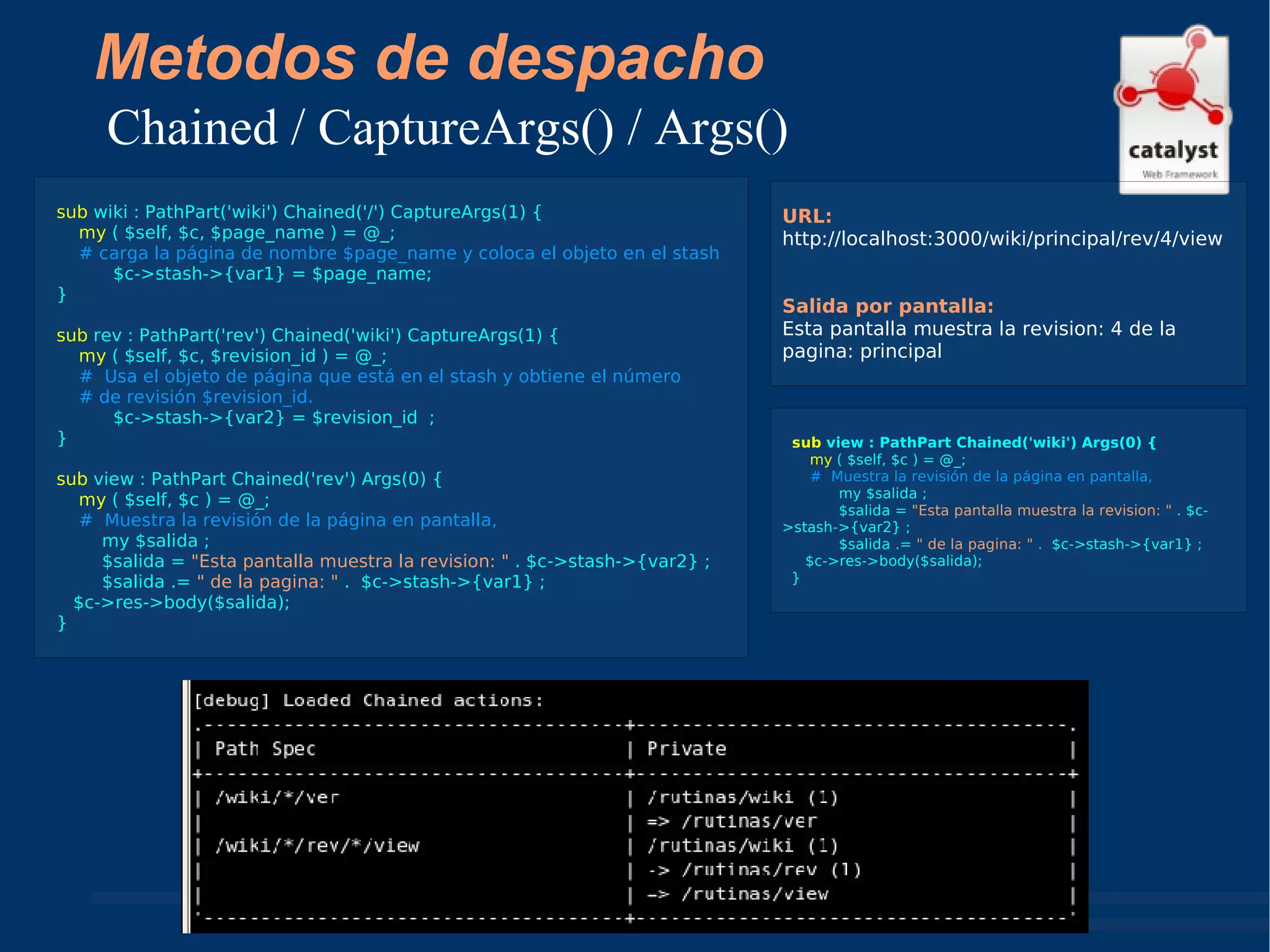 Metodos de despacho Chained / CaptureArgs() / Args() sub  wiki : PathPart('wiki') Chained('/') CaptureArgs(1) { my  ( $self, $c, $page_name ) = @_; # carga la página de nombre $page_name y coloca el objeto en el stash   $c->stash->{var1} = $page_name; } sub  rev : PathPart('rev') Chained('wiki') CaptureArgs(1) { my  ( $self, $c, $revision_id ) = @_; #  Usa el objeto de página que está en el stash y obtiene el número  # de revisión $revision_id.   $c->stash->{var2} = $revision_id  ; } sub  view : PathPart Chained('rev') Args(0) { my  ( $self, $c ) = @_; #  Muestra la revisión de la página en pantalla, my $salida ; $salida =  "Esta pantalla muestra la revision: "  . $c->stash->{var2} ; $salida .=  " de la pagina: "  .  $c->stash->{var1} ; $c->res->body($salida); } URL: http://localhost:3000/wiki/principal/rev/4/view  Salida por pantalla: Esta pantalla muestra la revision: 4 de la pagina: principal sub  view : PathPart Chained('wiki') Args(0) { my  ( $self, $c ) = @_; #  Muestra la revisión de la página en pantalla, my $salida ; $salida =  "Esta pantalla muestra la revision: "  . $c->stash->{var2} ; $salida .=  " de la pagina: "  .  $c->stash->{var1} ; $c->res->body($salida); } 