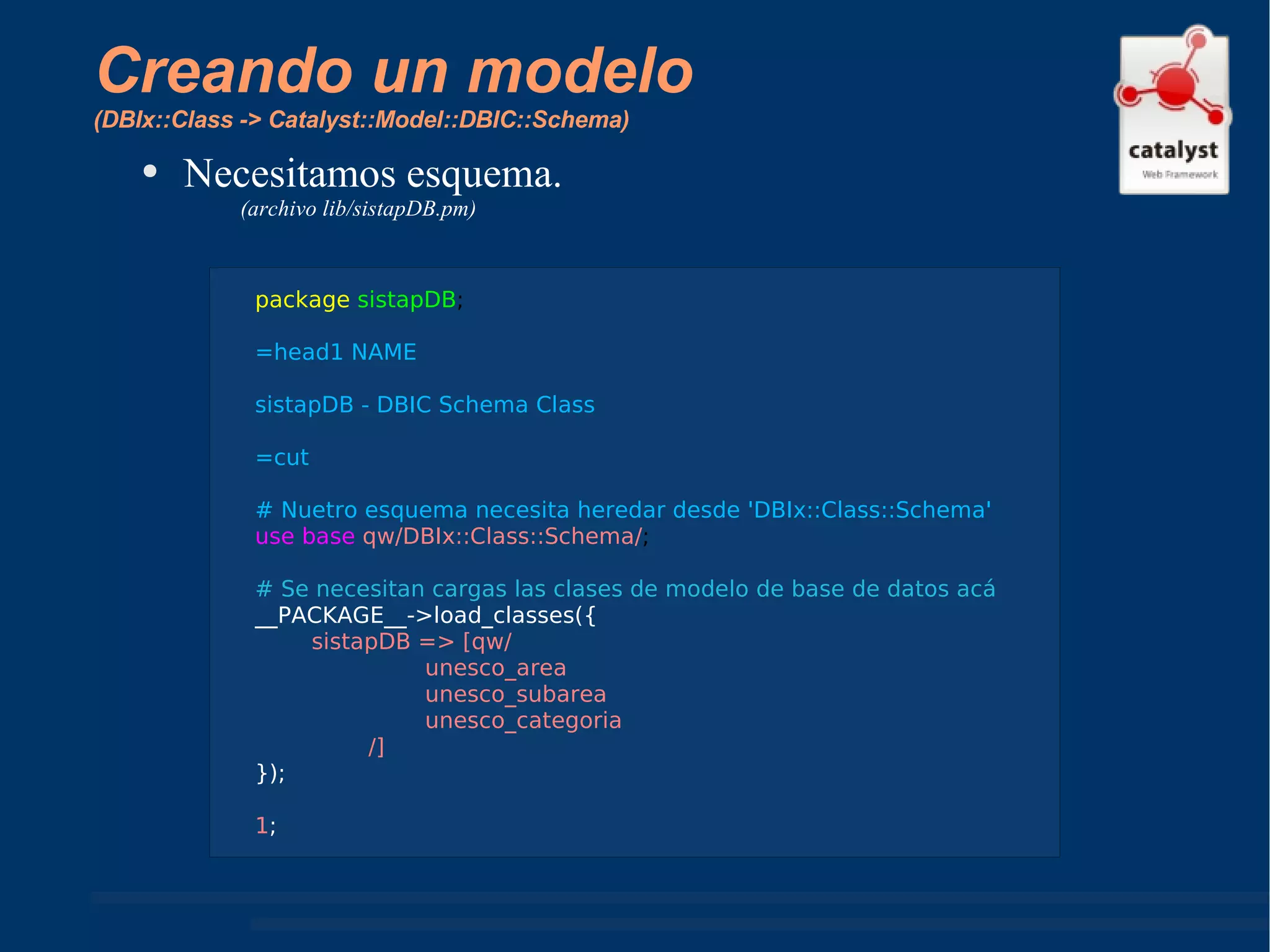Creando un modelo  (DBIx::Class -> Catalyst::Model::DBIC::Schema) Necesitamos esquema. (archivo lib/sistapDB.pm) package   sistapDB ; =head1 NAME  sistapDB - DBIC Schema Class =cut # Nuetro esquema necesita heredar desde 'DBIx::Class::Schema' use base   qw/DBIx::Class::Schema/ ; # Se necesitan cargas las clases de modelo de base de datos acá __PACKAGE__->load_classes({ sistapDB => [qw/ unesco_area unesco_subarea unesco_categoria /] }); 1 ; 