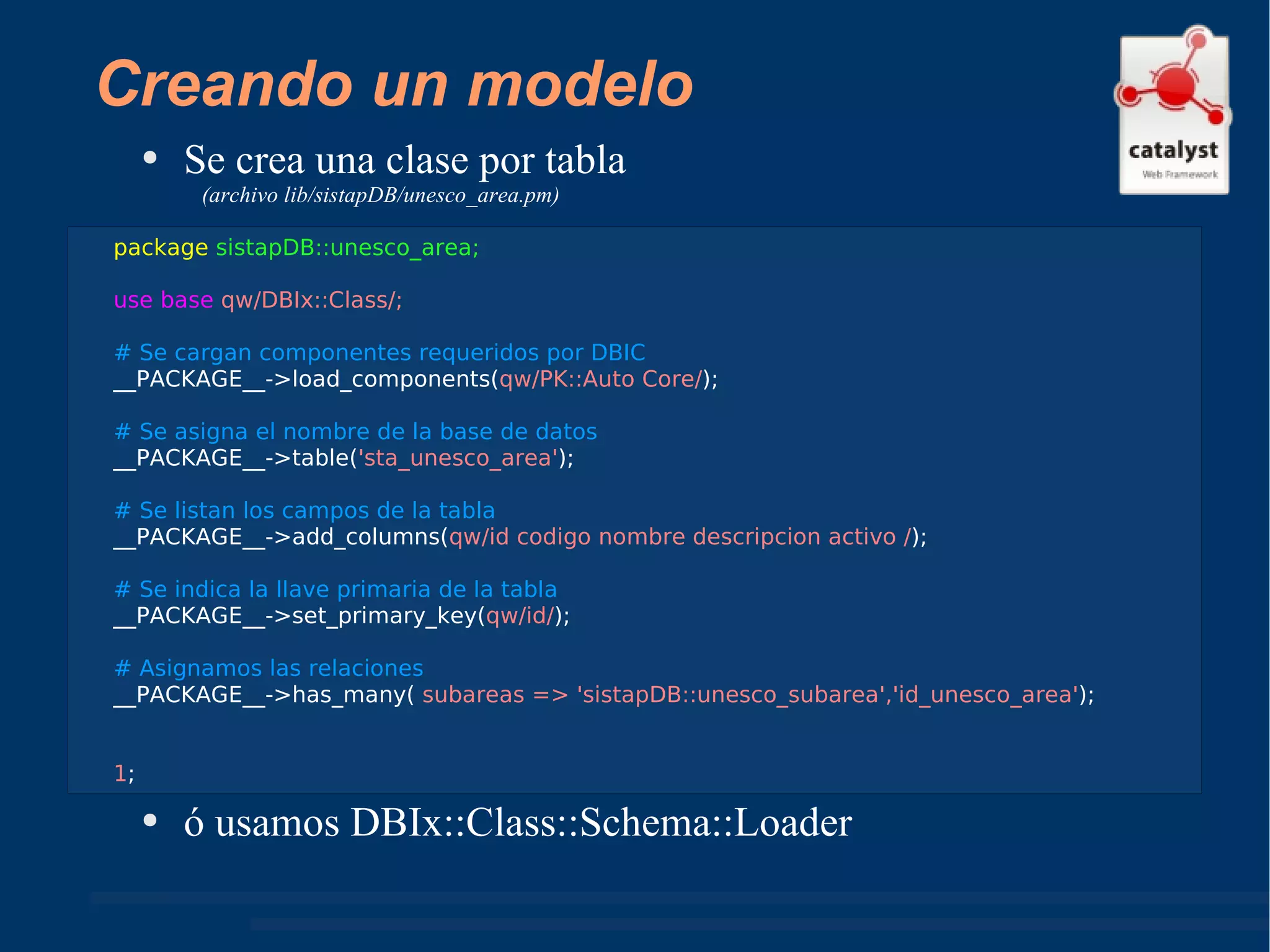 Creando un modelo Se crea una clase por tabla  (archivo lib/sistapDB/unesco_area.pm) ó usamos DBIx::Class::Schema::Loader package   sistapDB::unesco_area; use base  qw/DBIx::Class/;  # Se cargan componentes requeridos por DBIC __PACKAGE__->load_components( qw/PK::Auto Core/ ); # Se asigna el nombre de la base de datos  __PACKAGE__->table( 'sta_unesco_area' ); # Se listan los campos de la tabla __PACKAGE__->add_columns( qw/id codigo nombre descripcion activo / ); # Se indica la llave primaria de la tabla __PACKAGE__->set_primary_key( qw/id/ ); # Asignamos las relaciones  __PACKAGE__->has_many(  subareas => 'sistapDB::unesco_subarea','id_unesco_area' ); 1 ; 