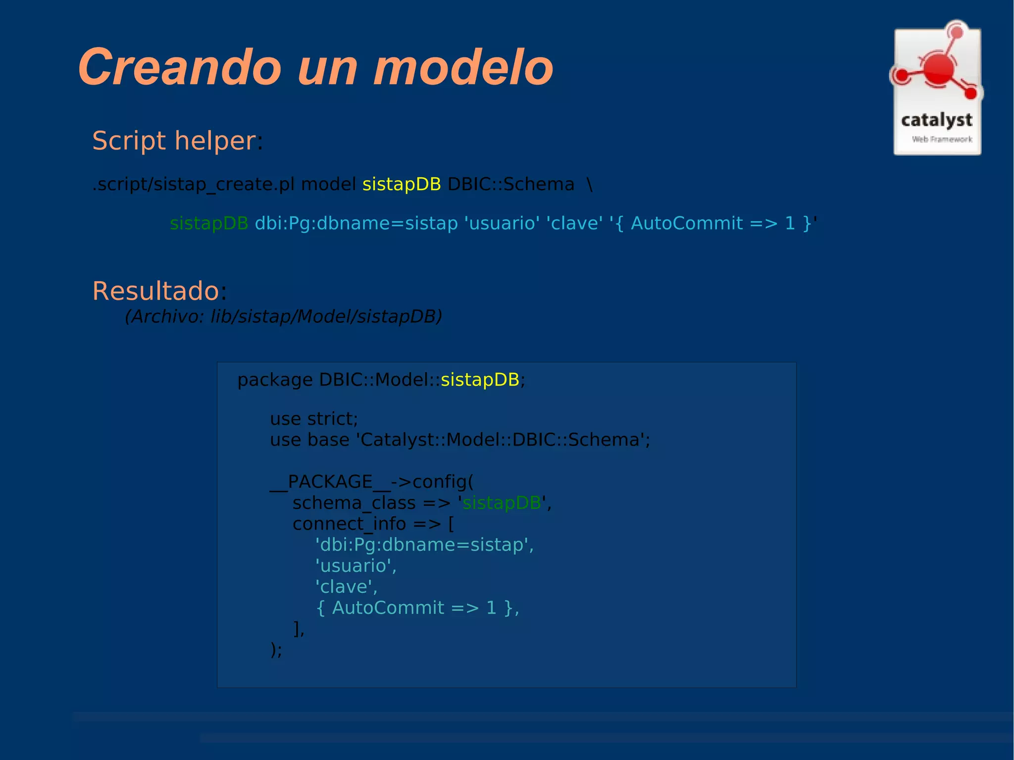 Creando un modelo Resultado :  (Archivo: lib/sistap/Model/sistapDB) Script helper :  .script/sistap_create.pl model  sistapDB  DBIC::Schema  \ sistapDB   dbi:Pg:dbname=sistap 'usuario' 'clave' '{ AutoCommit => 1 } ' package DBIC::Model:: sistapDB ; use strict; use base 'Catalyst::Model::DBIC::Schema'; __PACKAGE__->config( schema_class => ' sistapDB ', connect_info => [ 'dbi:Pg:dbname=sistap', 'usuario', 'clave', { AutoCommit => 1 },   ], ); 