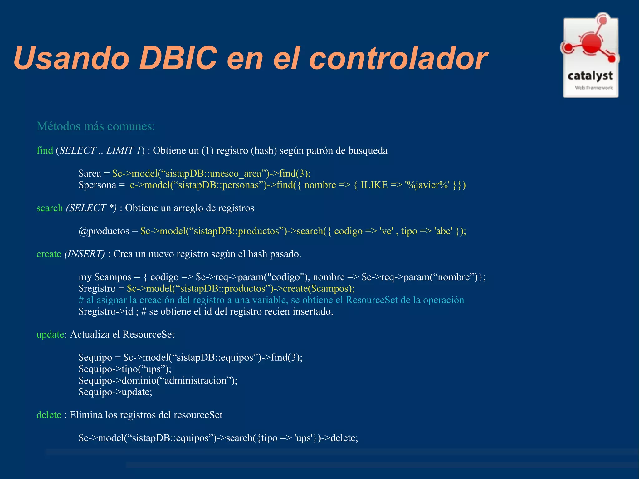 Usando DBIC en el controlador Métodos más comunes: find  ( SELECT .. LIMIT 1 ) : Obtiene un (1) registro (hash) según patrón de busqueda $area =  $c->model(“sistapDB::unesco_area”)->find(3); $persona =  c->model(“sistapDB::personas”)->find({ nombre => { ILIKE => '%javier%' }}) search  (SELECT *)  : Obtiene un arreglo de registros @productos =  $c->model(“sistapDB::productos”)->search({ codigo => 've' , tipo => 'abc' }); create  (INSERT)  : Crea un nuevo registro según el hash pasado. my $campos = { codigo => $c->req->param("codigo"), nombre => $c->req->param(“nombre”)}; $registro =  $c->model(“sistapDB::productos”)->create($campos); # al asignar la creación del registro a una variable, se obtiene el ResourceSet de la operación $registro->id ; # se obtiene el id del registro recien insertado. update : Actualiza el ResourceSet  $equipo = $c->model(“sistapDB::equipos”)->find(3); $equipo->tipo(“ups”); $equipo->dominio(“administracion”); $equipo->update; delete  : Elimina los registros del resourceSet $c->model(“sistapDB::equipos”)->search({tipo => 'ups'})->delete; 