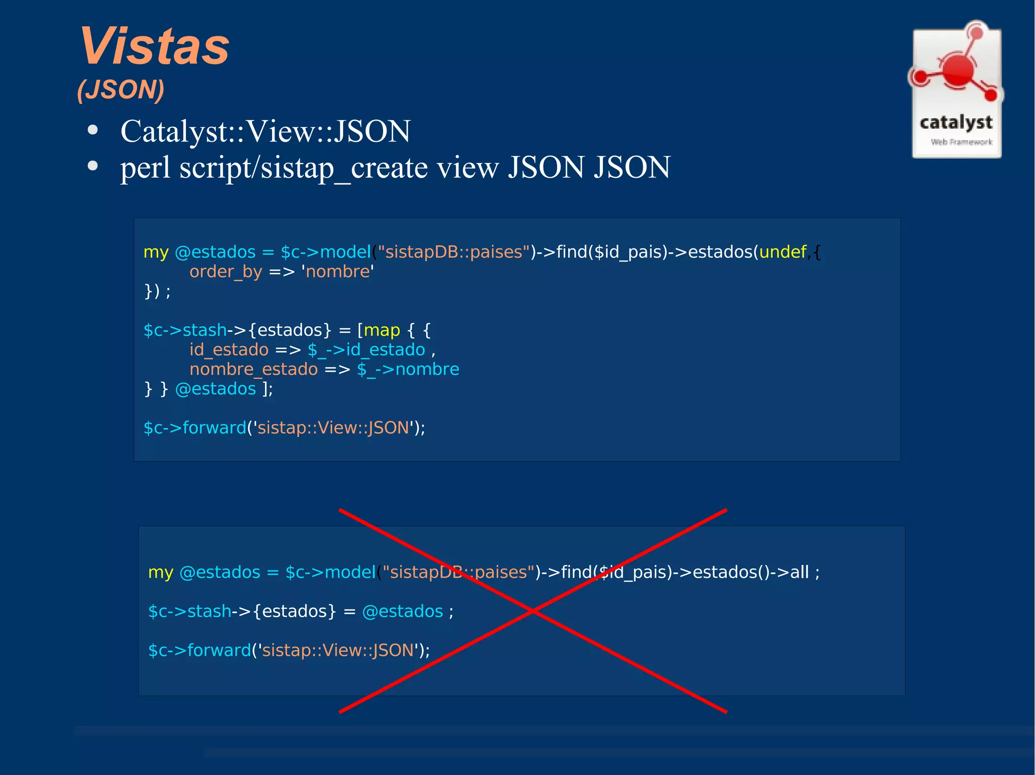 Vistas (JSON) Catalyst::View::JSON perl script/sistap_create view JSON JSON my  @estados = $c->model ( "sistapDB::paises" )->find($id_pais)->estados( undef ,{ order_by  => ' nombre ' }) ; $c->stash ->{estados} = [ map  { {  id_estado  =>  $_->id_estado  ,  nombre_estado  =>  $_->nombre  } }  @estados  ]; $c->forward (' sistap::View::JSON '); my  @estados = $c->model ( "sistapDB::paises" )->find($id_pais)->estados()->all ; $c->stash ->{estados} =  @estados  ; $c->forward (' sistap::View::JSON '); 