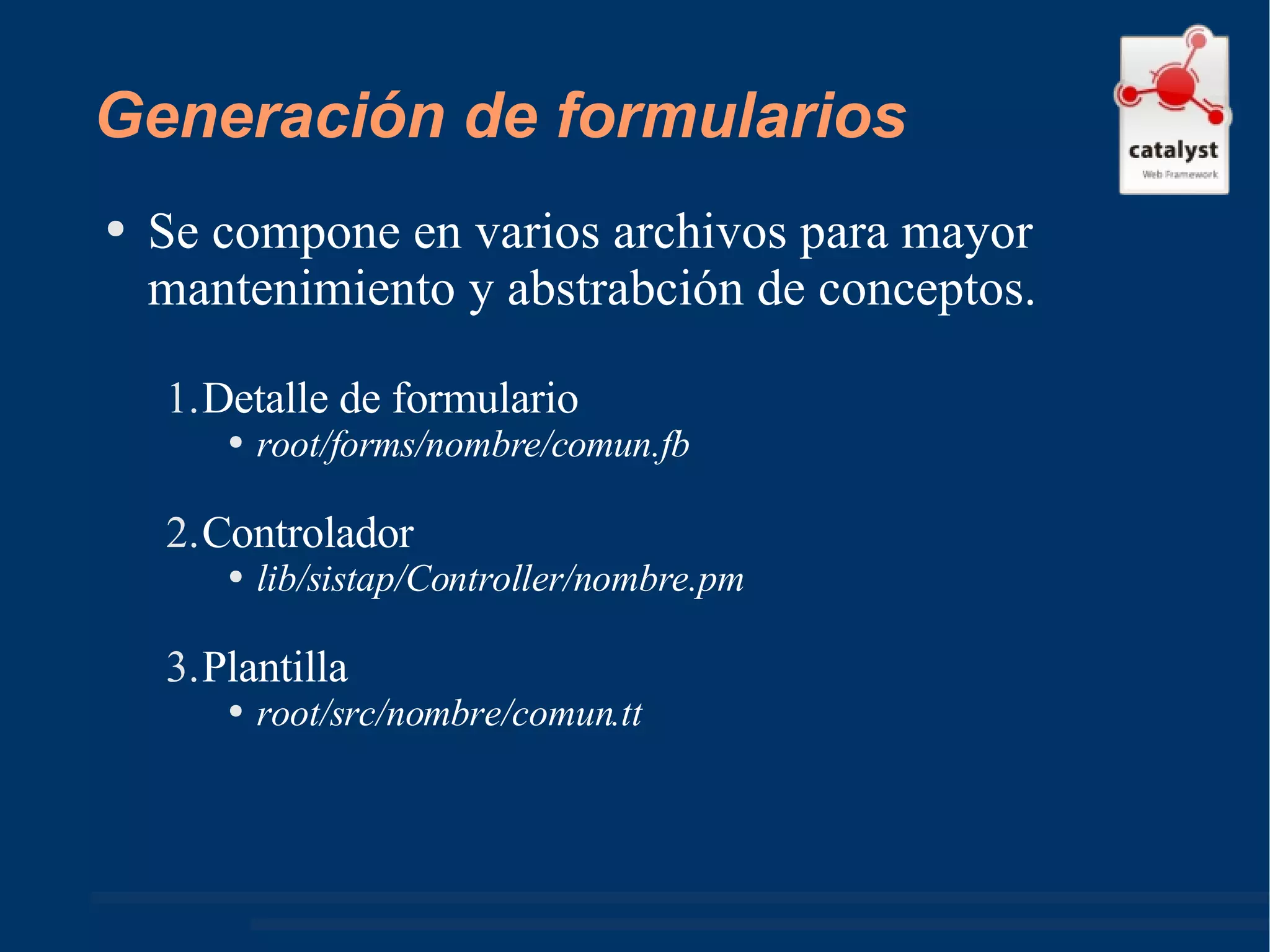Generación de formularios Se compone en varios archivos para mayor mantenimiento y abstrabción de conceptos. Detalle de formulario root/forms/nombre/comun.fb Controlador lib/sistap/Controller/nombre.pm Plantilla  root/src/nombre/comun.tt 