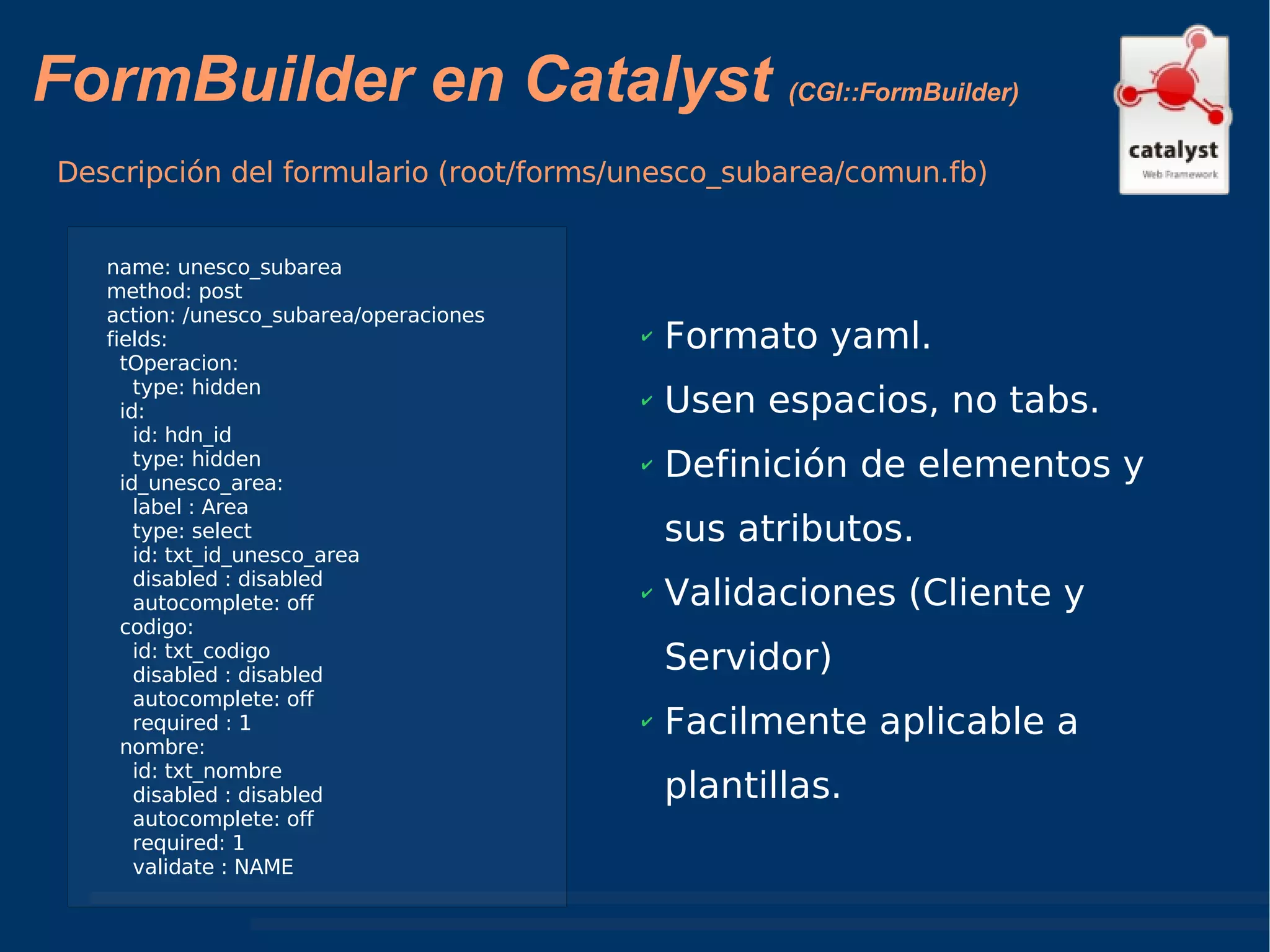 FormBuilder en Catalyst  (CGI::FormBuilder) Descripción del formulario (root/forms/unesco_subarea/comun.fb) Formato yaml. Usen espacios, no tabs. Definición de elementos y sus atributos. Validaciones (Cliente y Servidor) Facilmente aplicable a plantillas. name: unesco_subarea method: post action: /unesco_subarea/operaciones fields: tOperacion: type: hidden id: id: hdn_id type: hidden id_unesco_area: label : Area  type: select id: txt_id_unesco_area disabled : disabled  autocomplete: off codigo: id: txt_codigo disabled : disabled  autocomplete: off required : 1 nombre: id: txt_nombre disabled : disabled  autocomplete: off required: 1  validate : NAME 