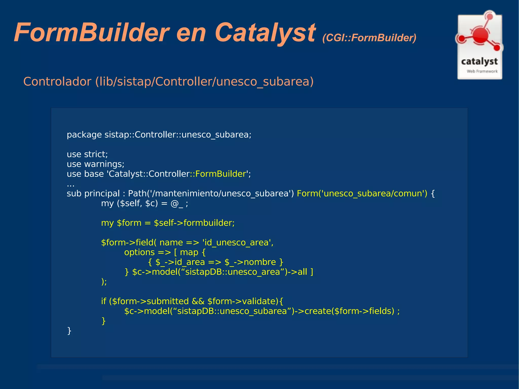 FormBuilder en Catalyst  (CGI::FormBuilder) Controlador (lib/sistap/Controller/unesco_subarea) package sistap::Controller::unesco_subarea; use strict; use warnings; use base 'Catalyst::Controller ::FormBuilder '; ... sub principal : Path('/mantenimiento/unesco_subarea')  Form('unesco_subarea/comun')  { my ($self, $c) = @_ ; my $form = $self->formbuilder; $form->field( name => 'id_unesco_area', options => [ map { { $_->id_area => $_->nombre } } $c->model(“sistapDB::unesco_area”)->all ] ); if ($form->submitted && $form->validate){ $c->model(“sistapDB::unesco_subarea”)->create($form->fields) ; } } 
