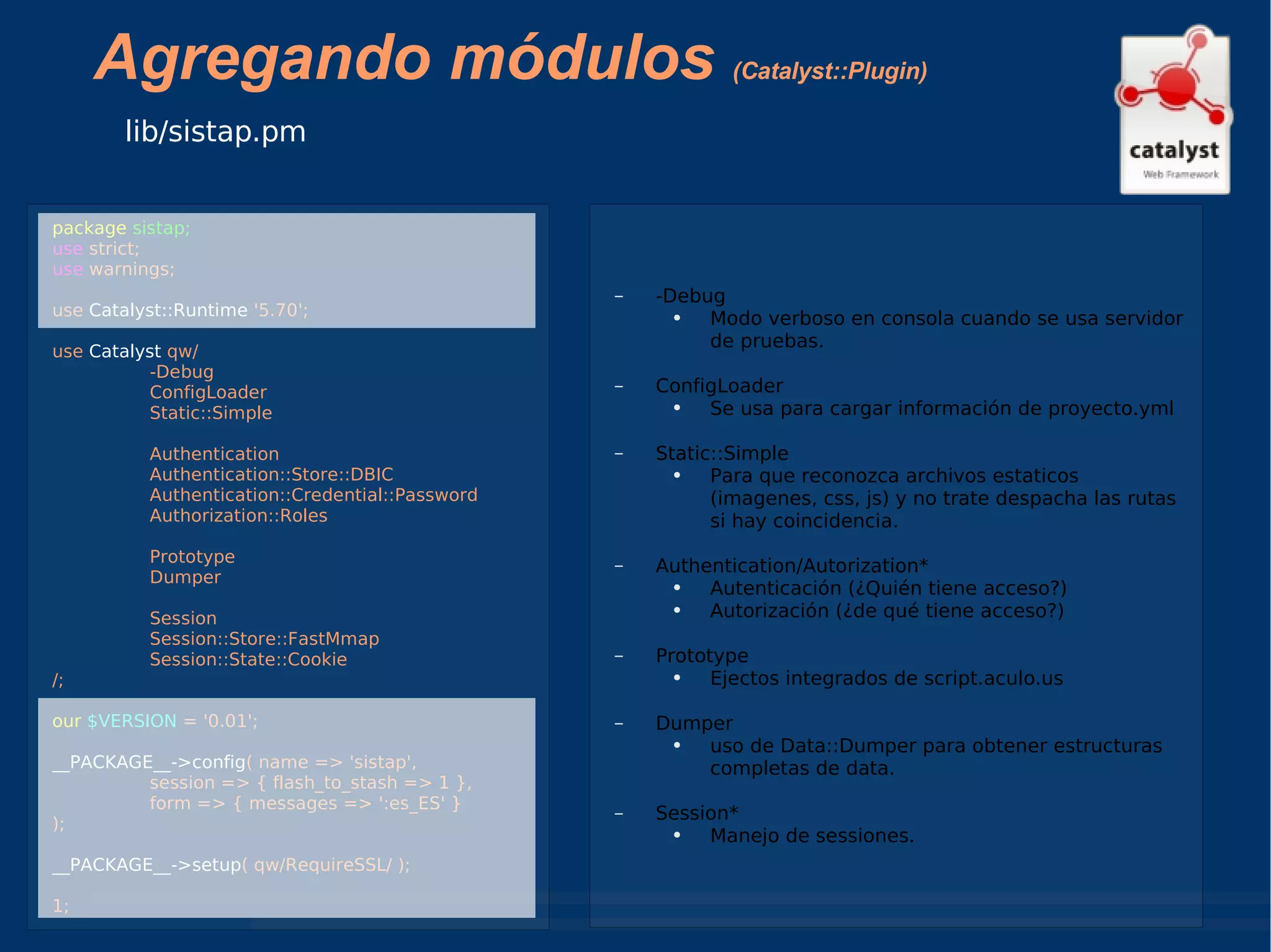 Agregando módulos  (Catalyst::Plugin) lib/sistap.pm package   sistap; use  strict; use  warnings; use  Catalyst::Runtime  '5.70'; use  Catalyst  qw/ -Debug  ConfigLoader  Static::Simple Authentication Authentication::Store::DBIC Authentication::Credential::Password Authorization::Roles Prototype Dumper Session Session::Store::FastMmap Session::State::Cookie /; our   $VERSION  = '0.01'; __PACKAGE__->config ( name => 'sistap', session => { flash_to_stash => 1 }, form => { messages => ':es_ES' } ); __PACKAGE__->setup ( qw/RequireSSL/ ); 1; -Debug Modo verboso en consola cuando se usa servidor de pruebas. ConfigLoader Se usa para cargar información de proyecto.yml Static::Simple Para que reconozca archivos estaticos (imagenes, css, js) y no trate despacha las rutas si hay coincidencia. Authentication/Autorization* Autenticación (¿Quién tiene acceso?) Autorización (¿de qué tiene acceso?) Prototype Ejectos integrados de script.aculo.us Dumper uso de Data::Dumper para obtener estructuras completas de data. Session* Manejo de sessiones. 